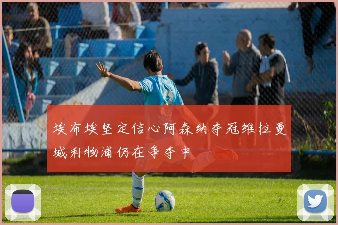 埃布埃坚定信心阿森纳夺冠维拉曼城利物浦仍在争夺中