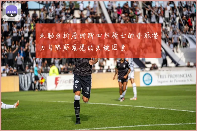 米勒分析詹姆斯回归骑士的夺冠潜力与降薪意愿的关键因素