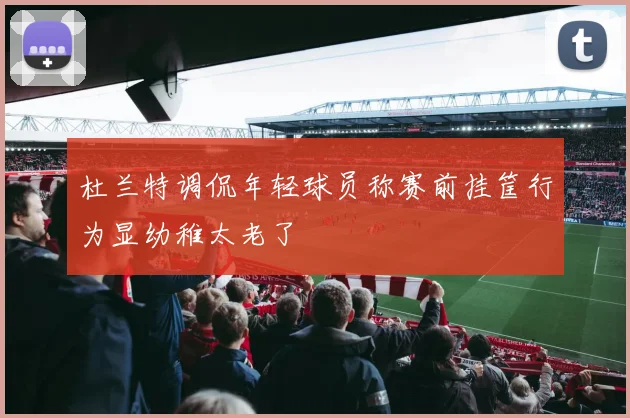杜兰特调侃年轻球员称赛前挂筐行为显幼稚太老了