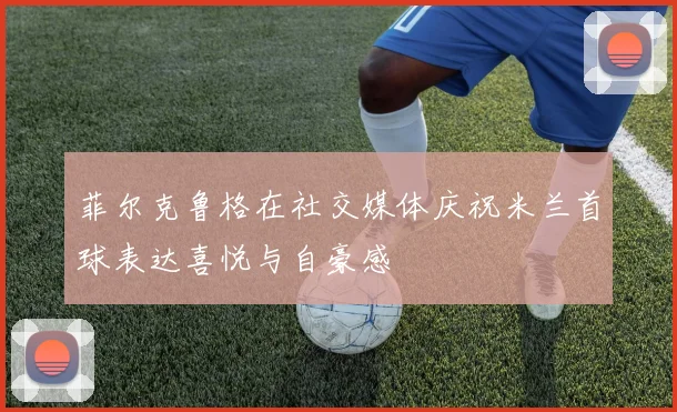 菲尔克鲁格在社交媒体庆祝米兰首球表达喜悦与自豪感