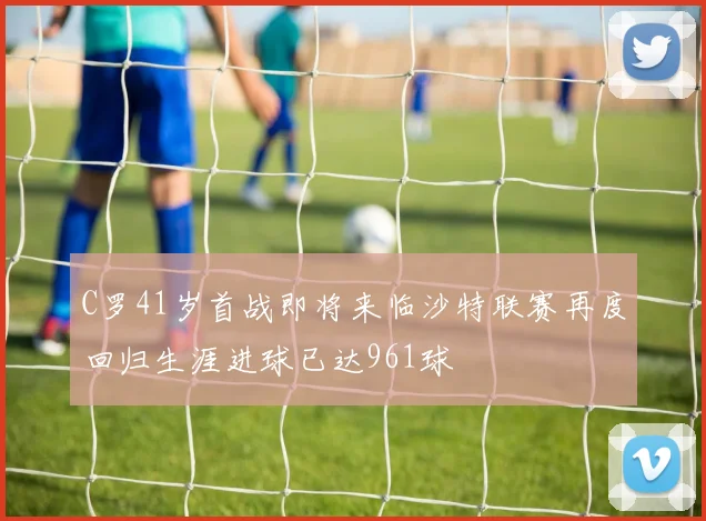 C罗41岁首战即将来临沙特联赛再度回归生涯进球已达961球