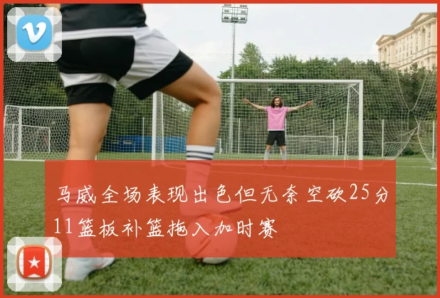 马威全场表现出色但无奈空砍25分11篮板补篮拖入加时赛