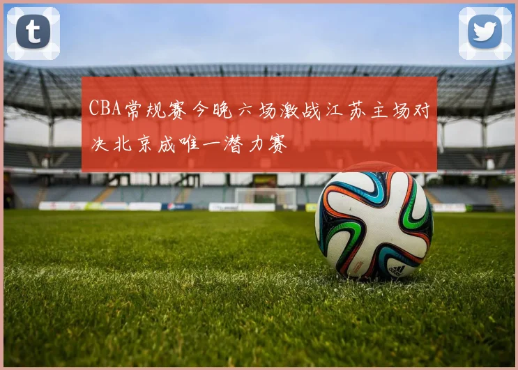 CBA常规赛今晚六场激战江苏主场对决北京成唯一潜力赛