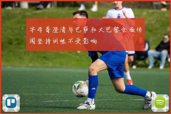 字母哥澄清与巴萨和大巴黎会面传闻坚持训练不受影响