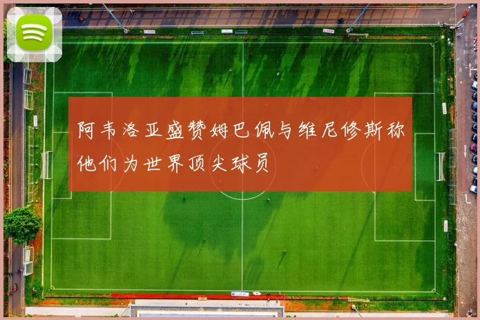阿韦洛亚盛赞姆巴佩与维尼修斯称他们为世界顶尖球员