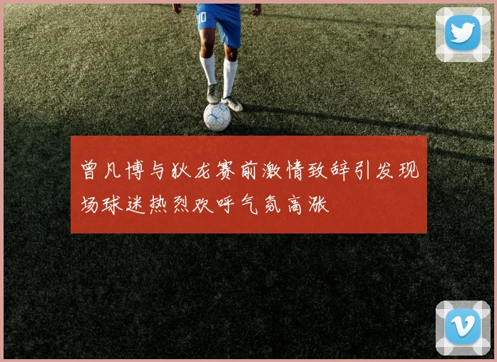 曾凡博与狄龙赛前激情致辞引发现场球迷热烈欢呼气氛高涨