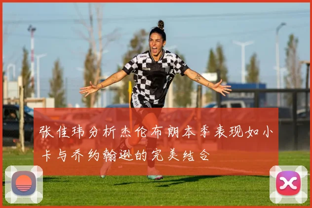 张佳玮分析杰伦布朗本季表现如小卡与乔约翰逊的完美结合
