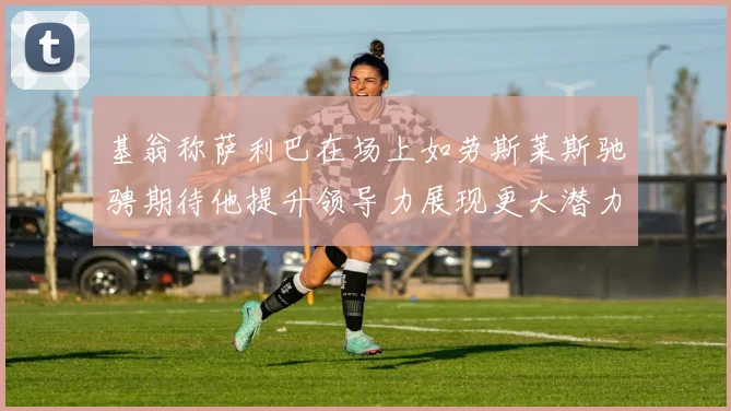 基翁称萨利巴在场上如劳斯莱斯驰骋期待他提升领导力展现更大潜力