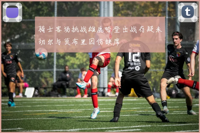骑士客场挑战雄鹿哈登出战存疑米切尔与莫布里因伤缺席