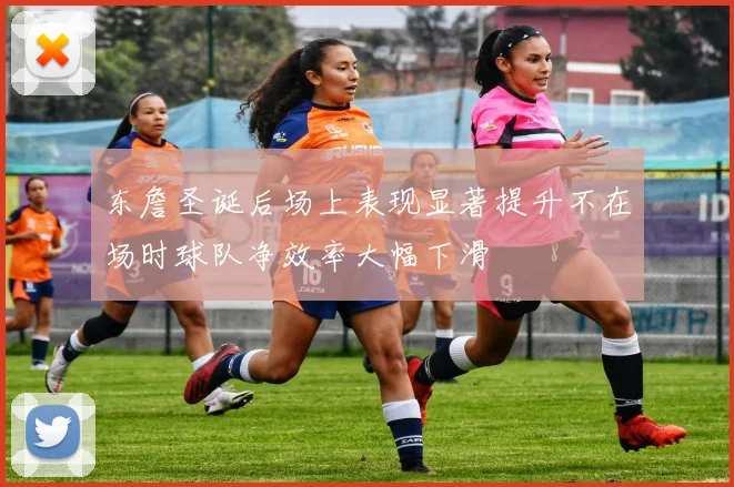东詹圣诞后场上表现显著提升不在场时球队净效率大幅下滑