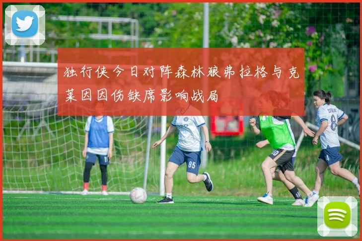 独行侠今日对阵森林狼弗拉格与克莱因因伤缺席影响战局