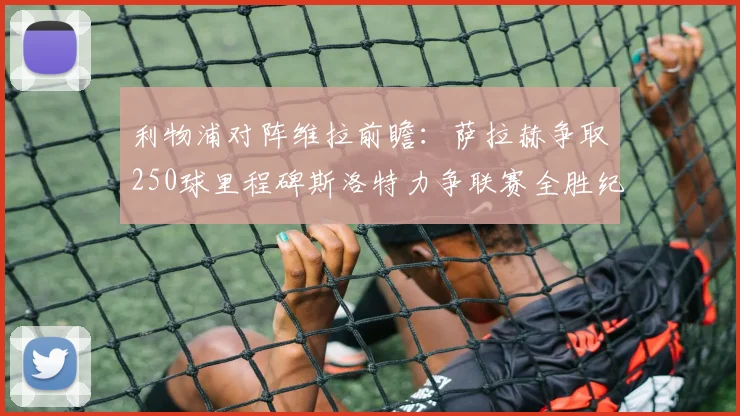 利物浦对阵维拉前瞻：萨拉赫争取250球里程碑斯洛特力争联赛全胜纪录