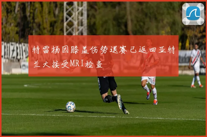 特雷杨因膝盖伤势退赛已返回亚特兰大接受MRI检查