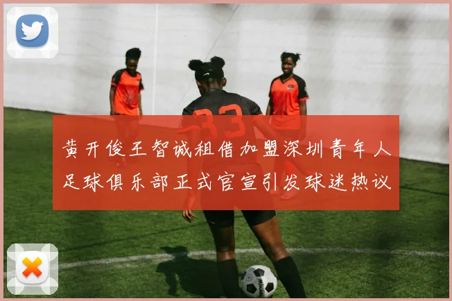 黄开俊王智诚租借加盟深圳青年人足球俱乐部正式官宣引发球迷热议