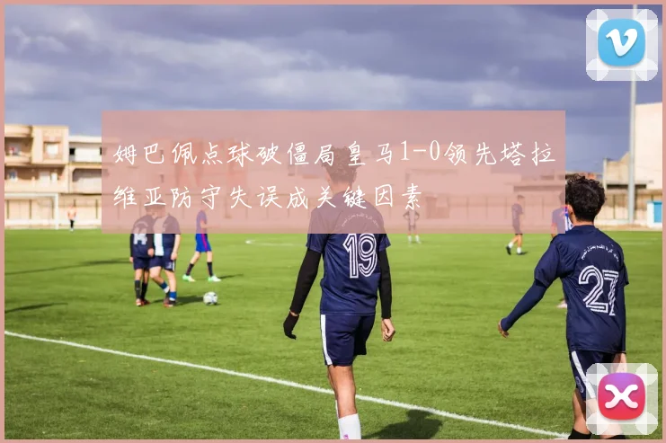 姆巴佩点球破僵局皇马1-0领先塔拉维亚防守失误成关键因素