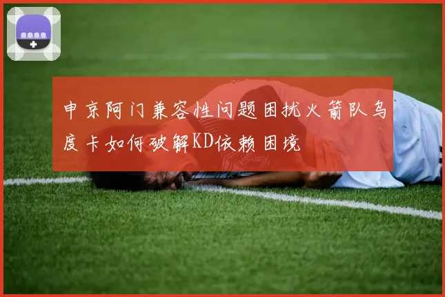 申京阿门兼容性问题困扰火箭队乌度卡如何破解KD依赖困境