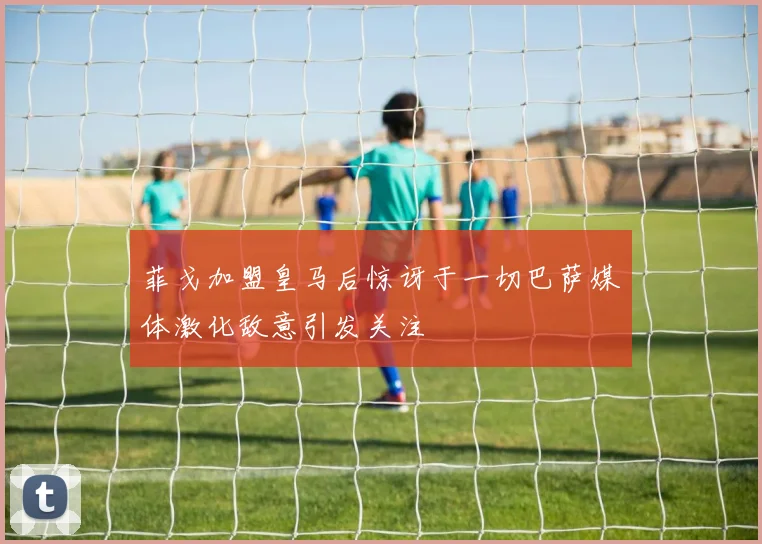 菲戈加盟皇马后惊讶于一切巴萨媒体激化敌意引发关注