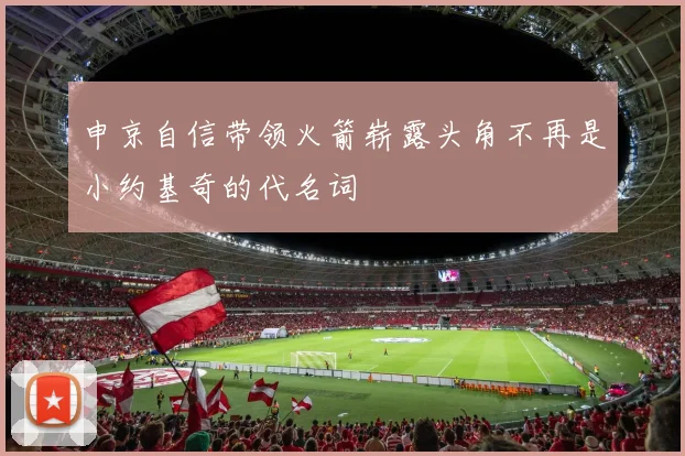 申京自信带领火箭崭露头角不再是小约基奇的代名词