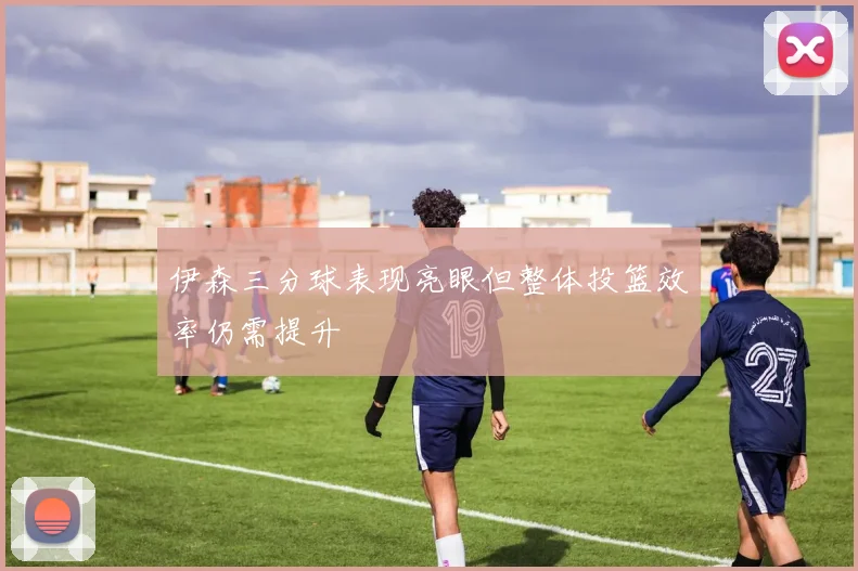 伊森三分球表现亮眼但整体投篮效率仍需提升