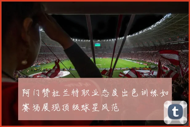 阿门赞杜兰特职业态度出色训练如赛场展现顶级球星风范