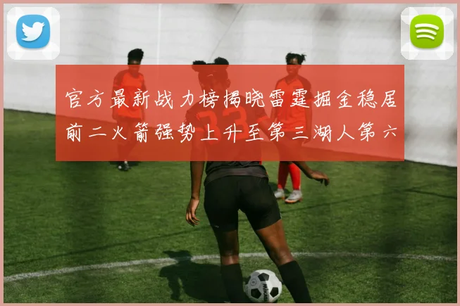 官方最新战力榜揭晓雷霆掘金稳居前二火箭强势上升至第三湖人第六快船大幅下滑