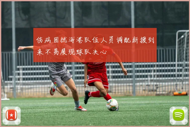 伤病困扰海港队伍人员调配新援到来不易展现球队决心