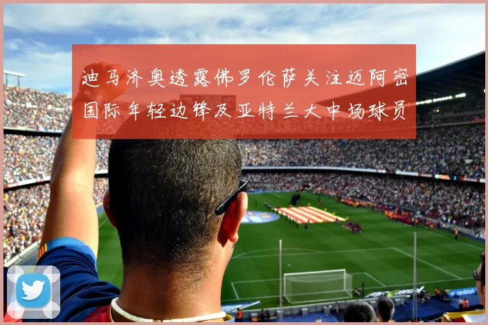 迪马济奥透露佛罗伦萨关注迈阿密国际年轻边锋及亚特兰大中场球员