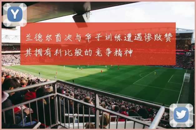 兰德尔首次与华子训练遭遇惨败赞其拥有科比般的竞争精神