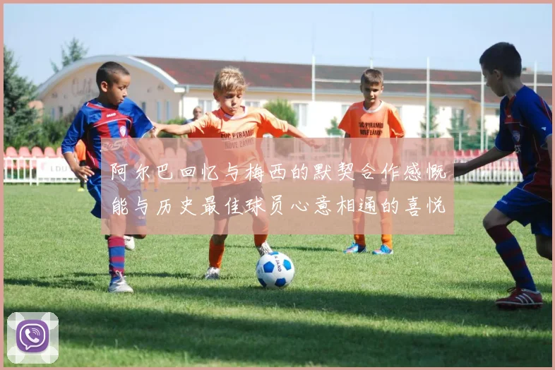 阿尔巴回忆与梅西的默契合作感慨能与历史最佳球员心意相通的喜悦