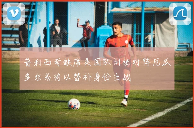 普利西奇缺席美国队训练对阵厄瓜多尔或将以替补身份出战