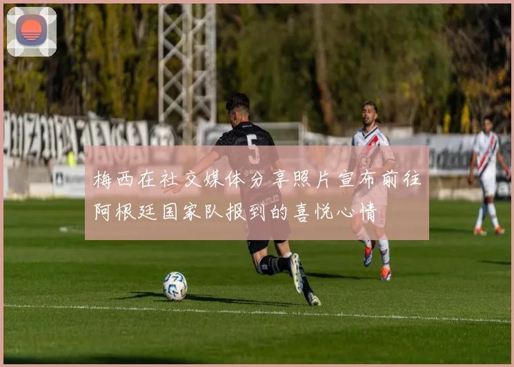梅西在社交媒体分享照片宣布前往阿根廷国家队报到的喜悦心情