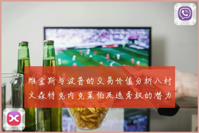 维金斯与波普的交易价值分析八村文森特克内克莱伯及选秀权的潜力探讨