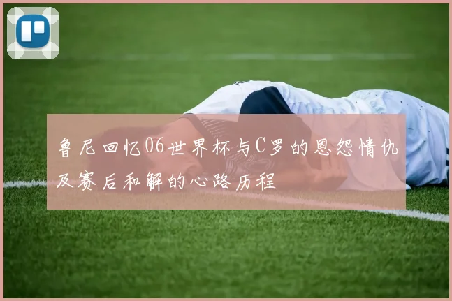 鲁尼回忆06世界杯与C罗的恩怨情仇及赛后和解的心路历程