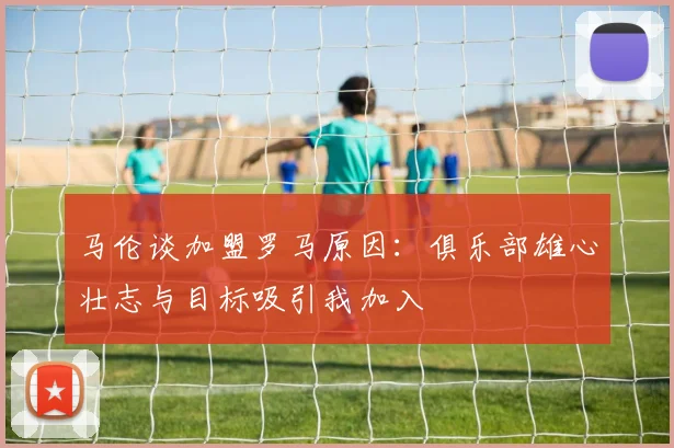 马伦谈加盟罗马原因：俱乐部雄心壮志与目标吸引我加入